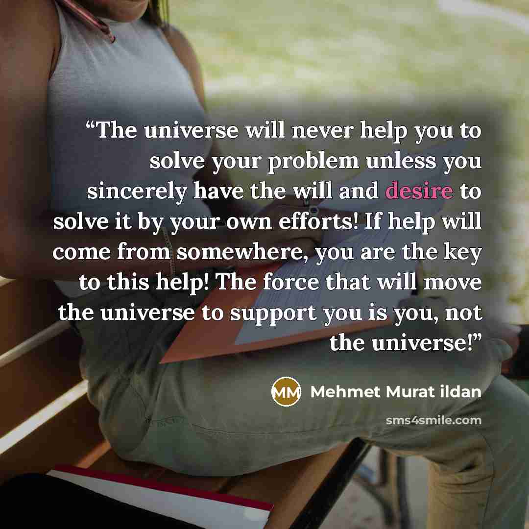 “The universe will never help you to solve your problem unless you sincerely have the will and desire to solve it by your own efforts! If help will come from somewhere, you are the key to this help! The force that will move the universe to support you is you, not the universe!” quote by Mehmet Murat ildan