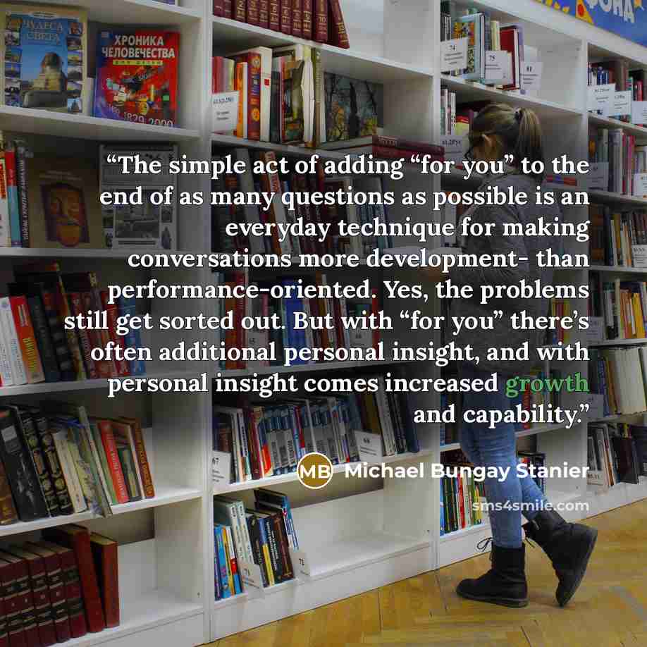 “The simple act of adding “for you” to the end of as many questions as possible is an everyday technique for making conversations more development- than performance-oriented. Yes, the problems still get sorted out. But with “for you” there’s often additional personal insight, and with personal…” quote by Michael Bungay Stanier