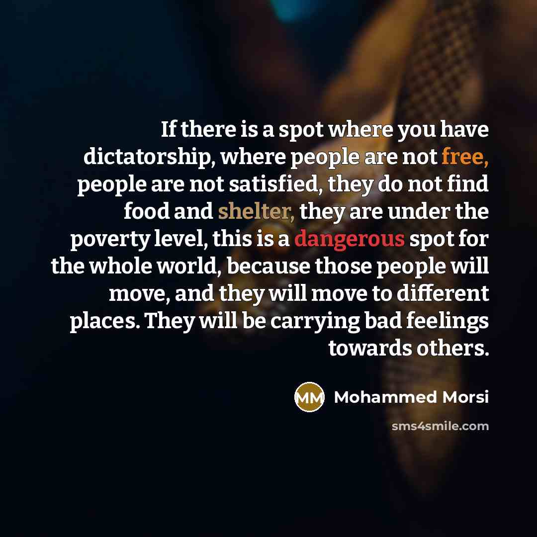 “If there is a spot where you have dictatorship, where people are not free, people are not satisfied, they do not find food and shelter, they are under the poverty level, this is a dangerous spot for the whole world, because those people will move, and they will move to different places. They will…” quote by Mohammed Morsi