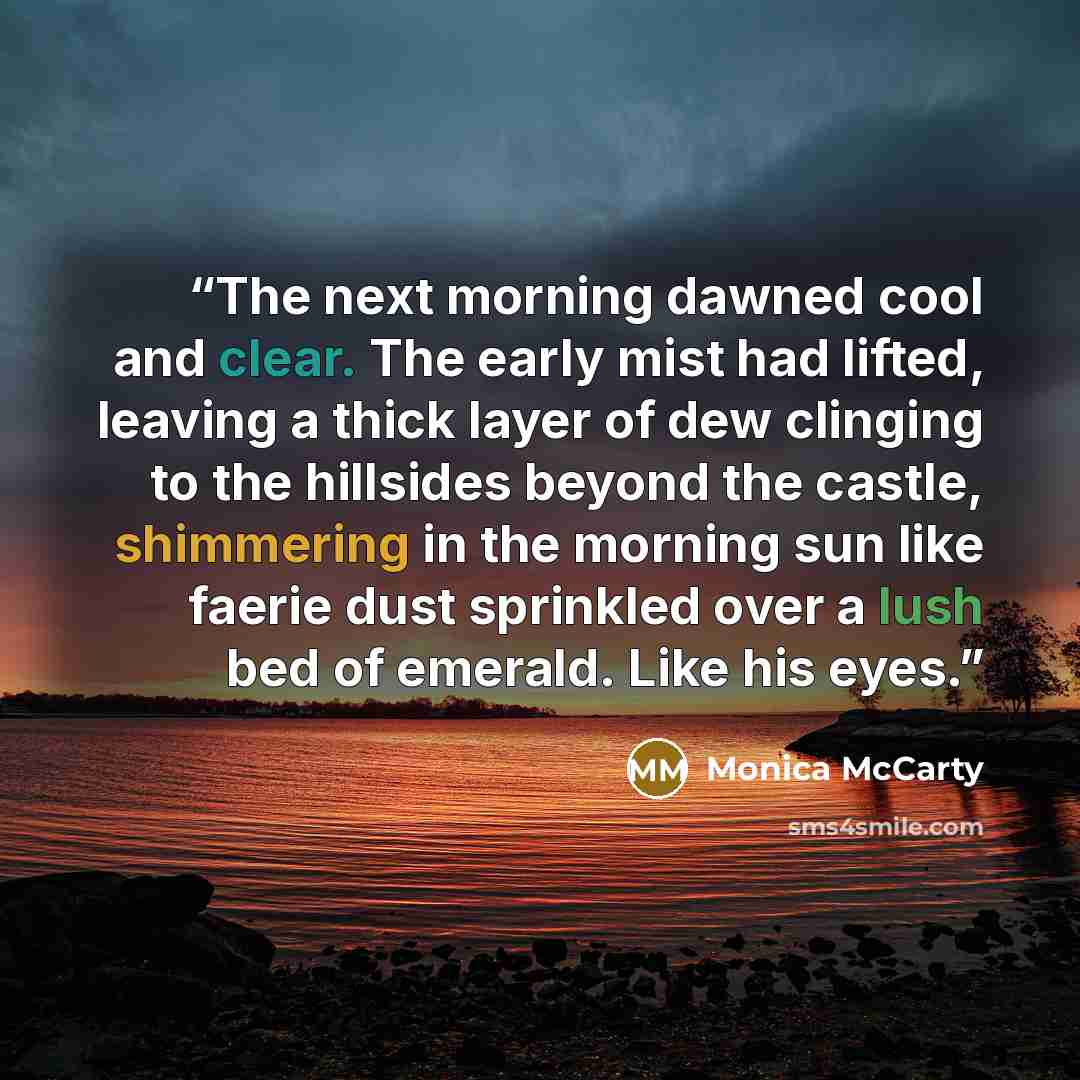“The next morning dawned cool and clear. The early mist had lifted, leaving a thick layer of dew clinging to the hillsides beyond the castle, shimmering in the morning sun like faerie dust sprinkled over a lush bed of emerald. Like his eyes.” quote by Monica McCarty