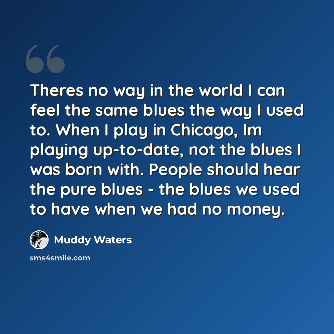 “Theres no way in the world I can feel the same blues the way I used to. When I play in Chicago, Im playing up-to-date, not the blues I was born with. People should hear the pure blues - the blues we used to have when we had no money.” quote by Muddy Waters
