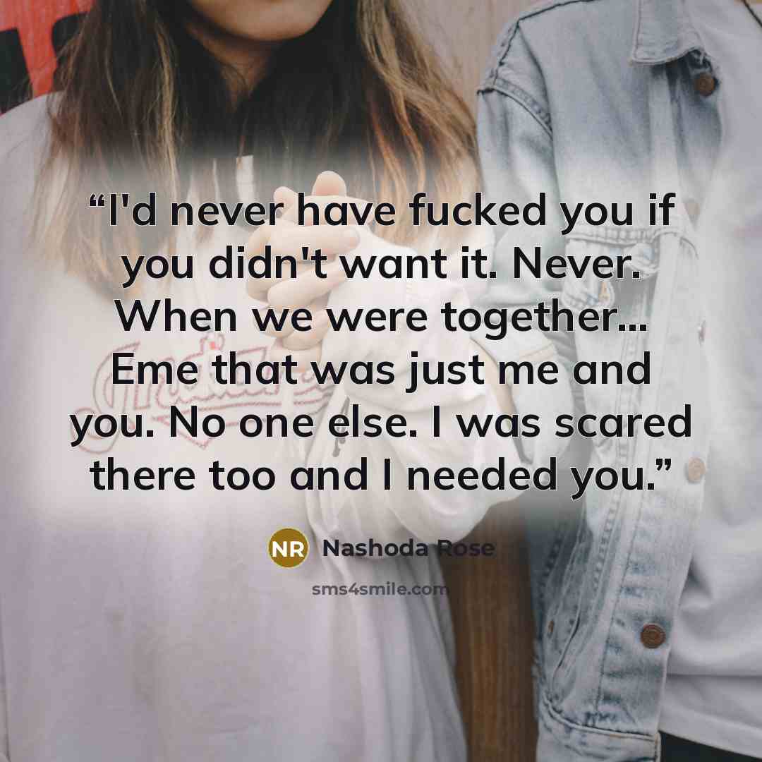 “I'd never have fucked you if you didn't want it. Never. When we were together... Eme that was just me and you. No one else. I was scared there too and I needed you.” quote by Nashoda Rose