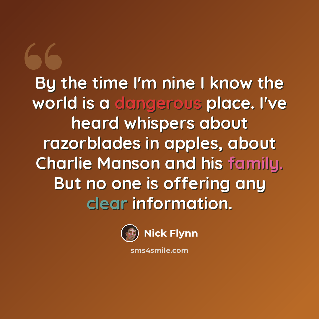 “By the time I'm nine I know the world is a dangerous place. I've heard whispers about razorblades in apples, about Charlie Manson and his family. But no one is offering any clear information.” quote by Nick Flynn
