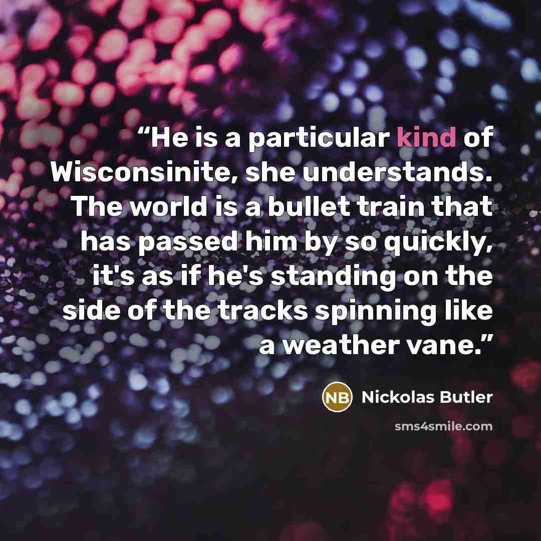 “He is a particular kind of Wisconsinite, she understands. The world is a bullet train that has passed him by so quickly, it's as if he's standing on the side of the tracks spinning like a weather vane.” quote by Nickolas Butler