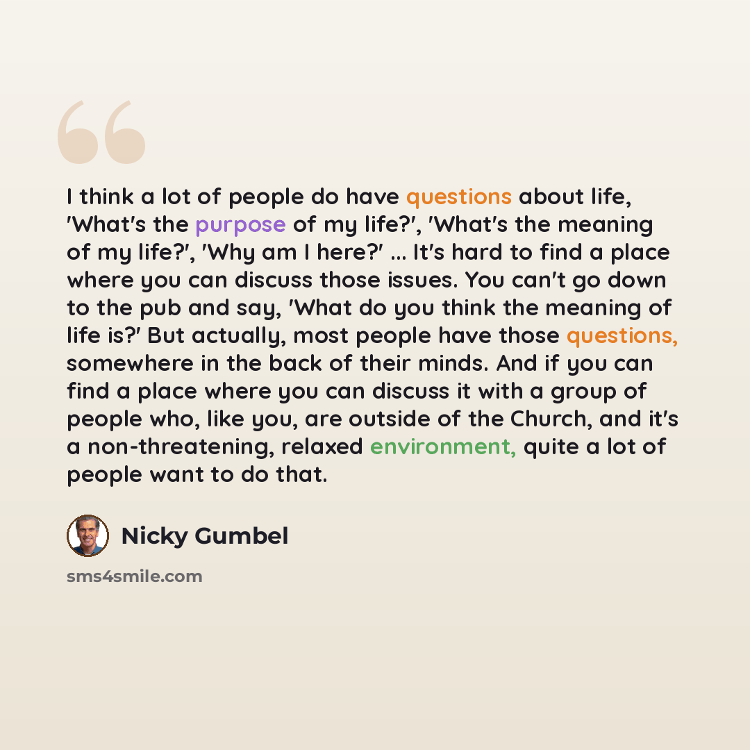 “I think a lot of people do have questions about life, 'What's the purpose of my life?', 'What's the meaning of my life?', 'Why am I here?' ... It's hard to find a place where you can discuss those issues. You can't go down to the pub and say, 'What do you think the meaning of life is?' But…” quote by Nicky Gumbel