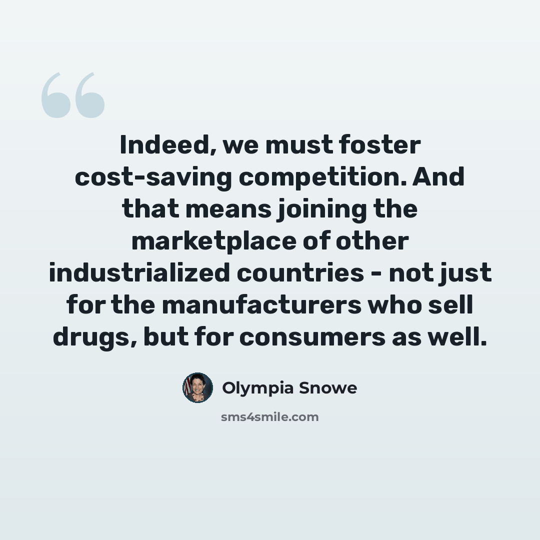 “Indeed, we must foster cost-saving competition. And that means joining the marketplace of other industrialized countries - not just for the manufacturers who sell drugs, but for consumers as well.” quote by Olympia Snowe