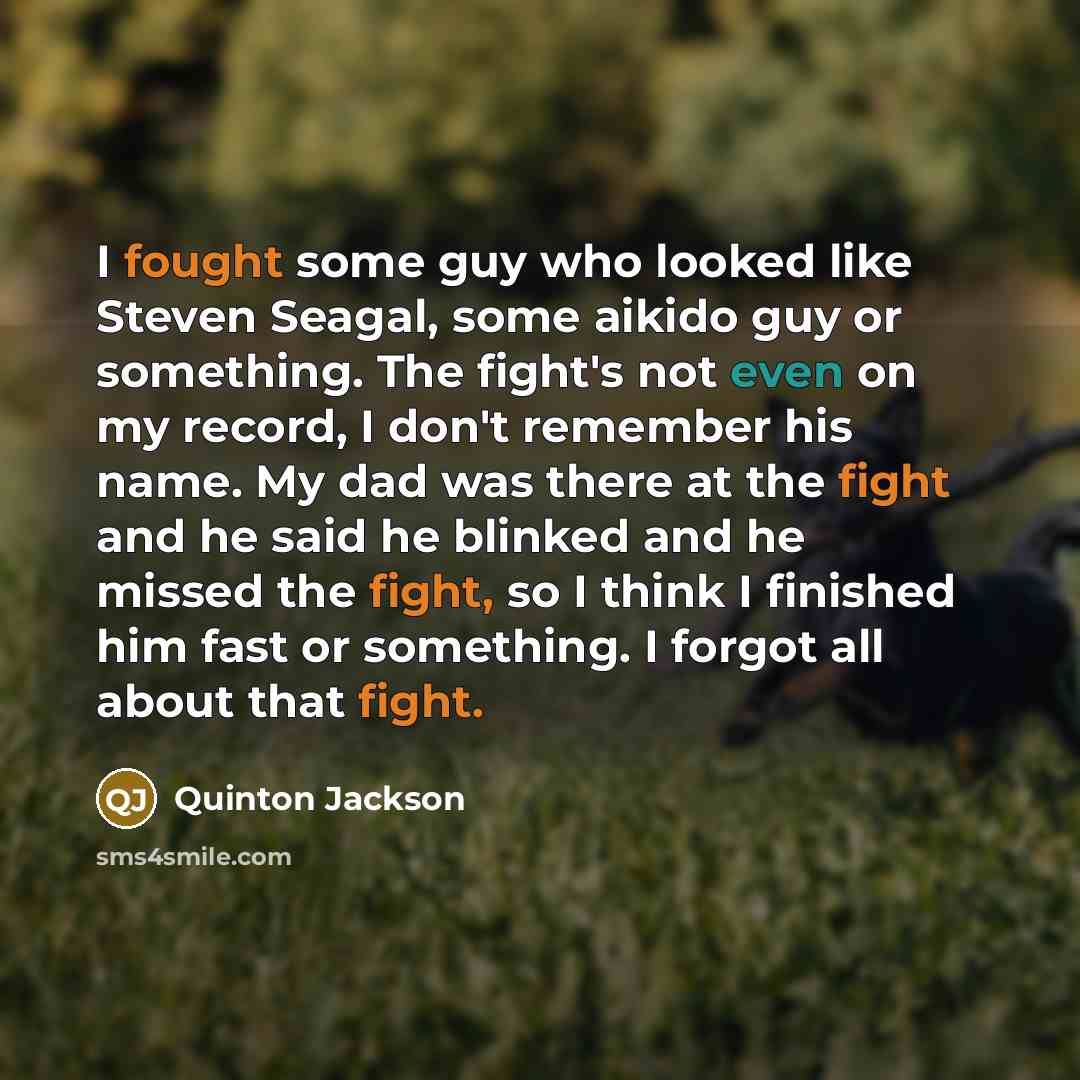 “I fought some guy who looked like Steven Seagal, some aikido guy or something. The fight's not even on my record, I don't remember his name. My dad was there at the fight and he said he blinked and he missed the fight, so I think I finished him fast or something. I forgot all about that fight.” quote by Quinton Jackson