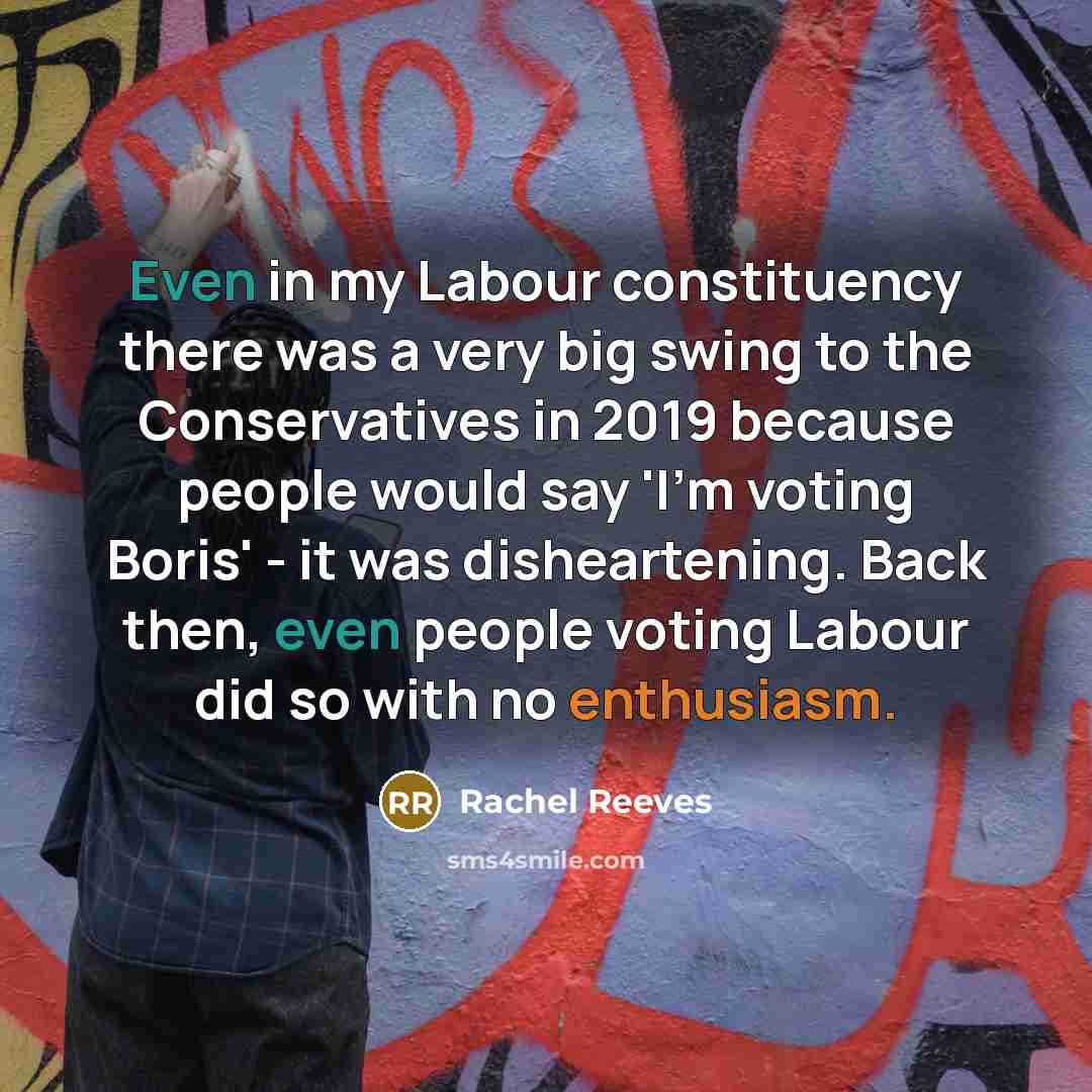“Even in my Labour constituency there was a very big swing to the Conservatives in 2019 because people would say 'I'm voting Boris' - it was disheartening. Back then, even people voting Labour did so with no enthusiasm.” quote by Rachel Reeves