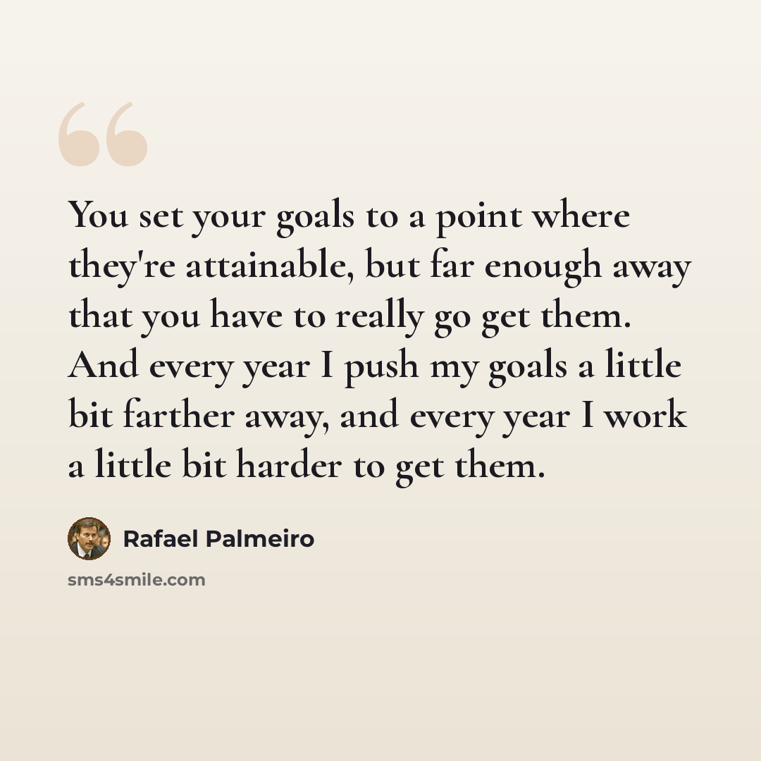 “You set your goals to a point where they're attainable, but far enough away that you have to really go get them. And every year I push my goals a little bit farther away, and every year I work a little bit harder to get them.” quote by Rafael Palmeiro