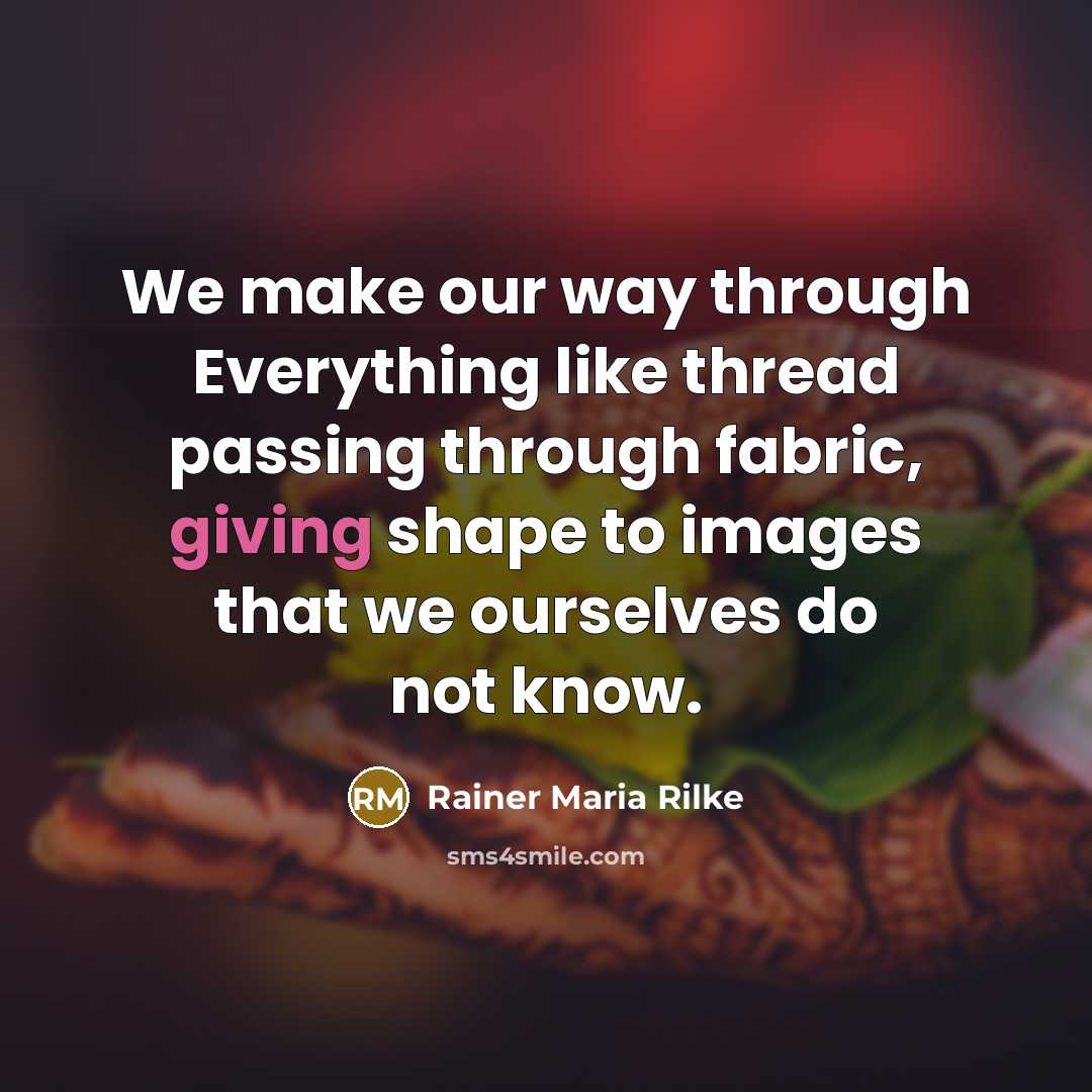 “We make our way through Everything like thread passing through fabric, giving shape to images that we ourselves do not know.” quote by Rainer Maria Rilke