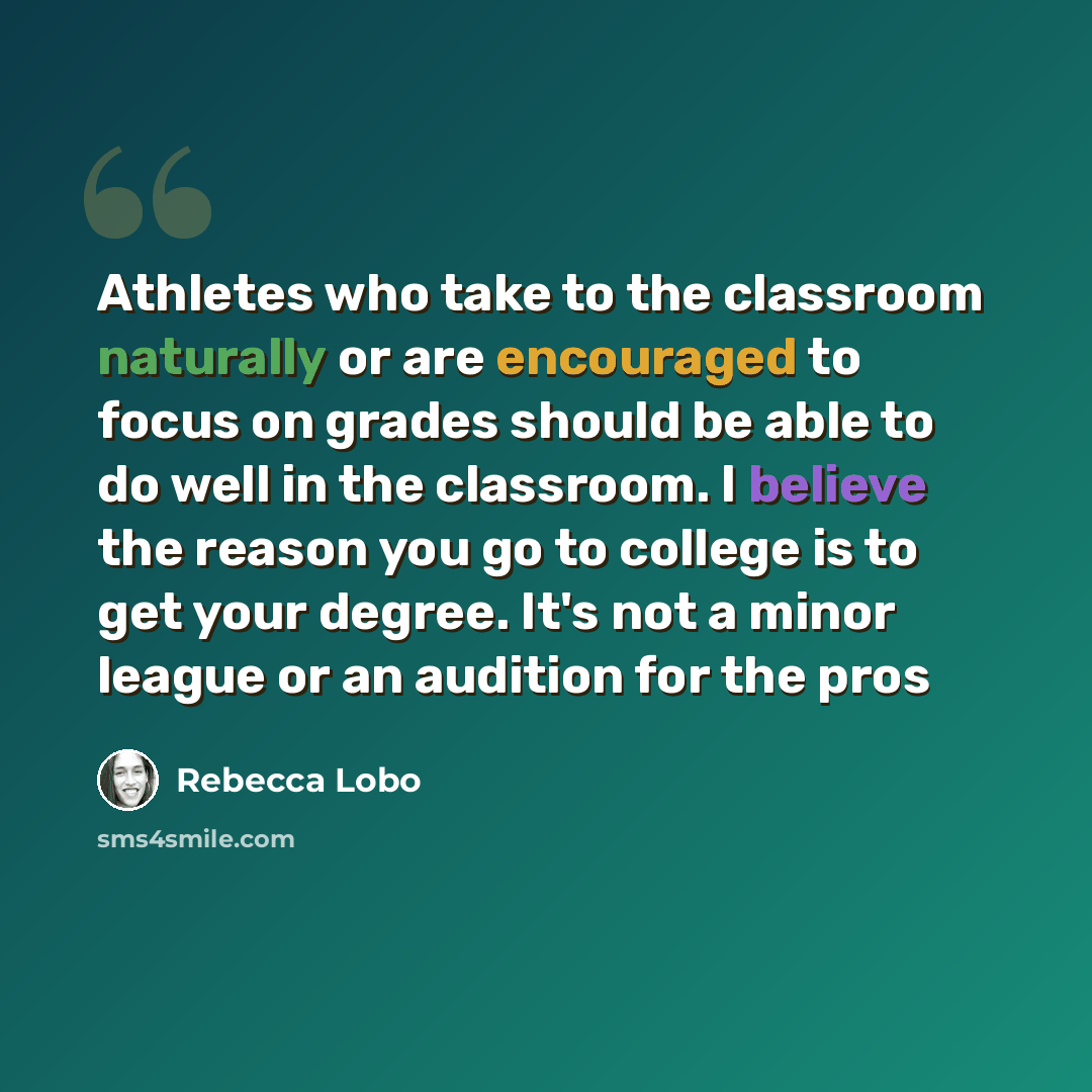 “Athletes who take to the classroom naturally or are encouraged to focus on grades should be able to do well in the classroom. I believe the reason you go to college is to get your degree. It's not a minor league or an audition for the pros” quote by Rebecca Lobo