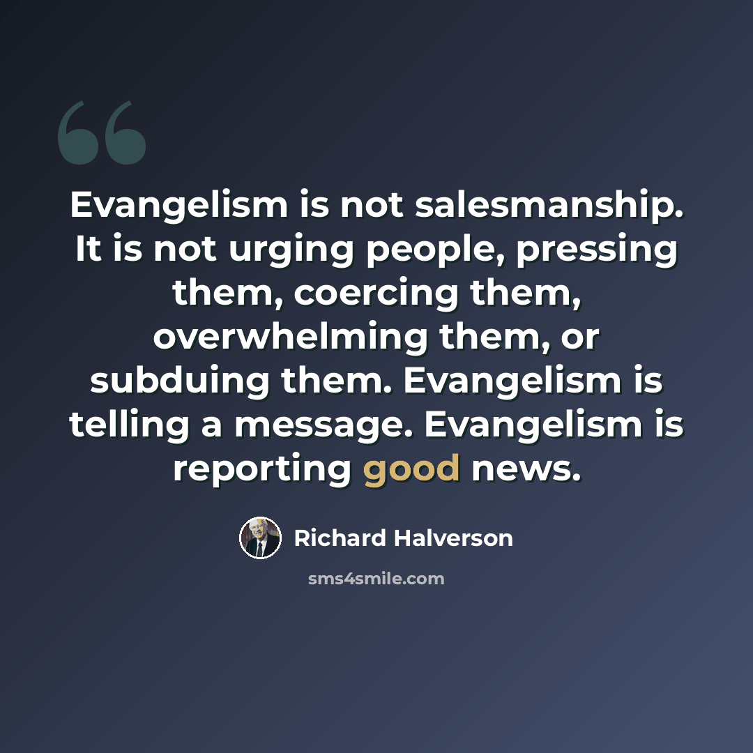 “Evangelism is not salesmanship. It is not urging people, pressing them, coercing them, overwhelming them, or subduing them. Evangelism is telling a message. Evangelism is reporting good news.” quote by Richard Halverson