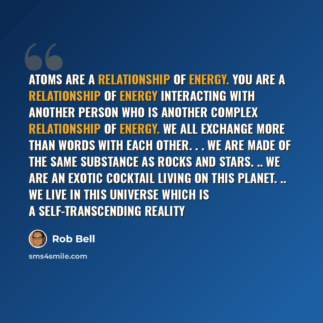 “Atoms are a relationship of energy. You are a relationship of energy interacting with another person who is another complex relationship of energy. We all exchange more than words with each other. . . We are made of the same substance as rocks and stars. .. We are an exotic cocktail living on this…” quote by Rob Bell
