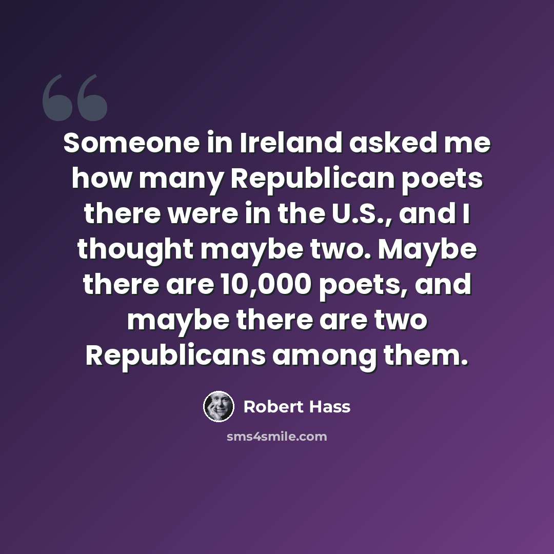 “Someone in Ireland asked me how many Republican poets there were in the U.S., and I thought maybe two. Maybe there are 10,000 poets, and maybe there are two Republicans among them.” quote by Robert Hass