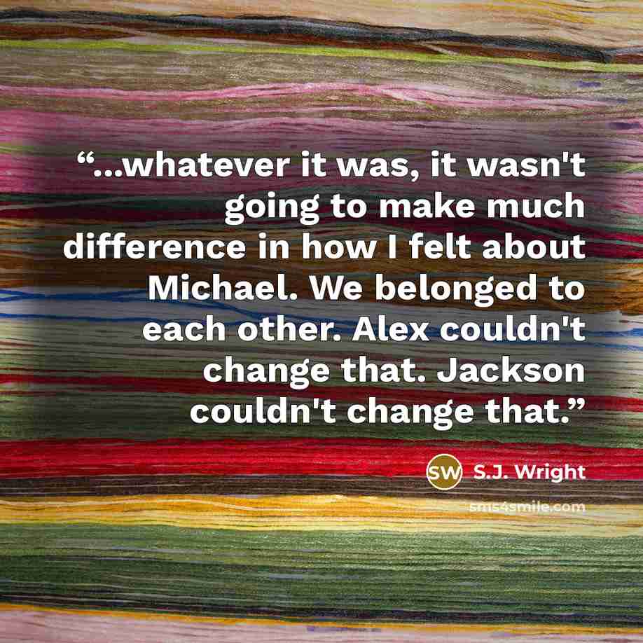 “...whatever it was, it wasn't going to make much difference in how I felt about Michael. We belonged to each other. Alex couldn't change that. Jackson couldn't change that.” quote by S.J. Wright