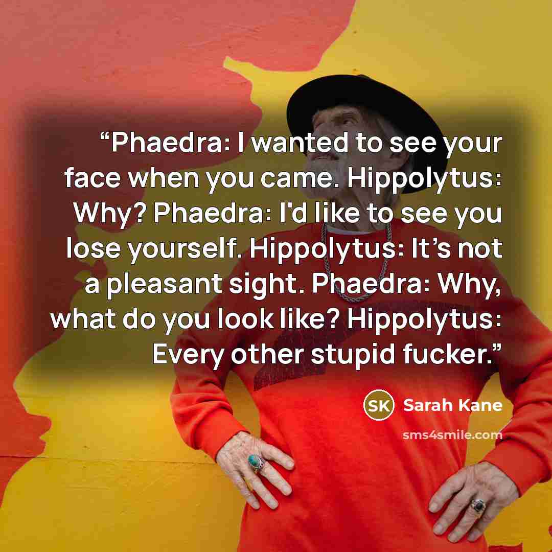 “Phaedra: I wanted to see your face when you came. Hippolytus: Why? Phaedra: I'd like to see you lose yourself. Hippolytus: It's not a pleasant sight. Phaedra: Why, what do you look like? Hippolytus: Every other stupid fucker.” quote by Sarah Kane