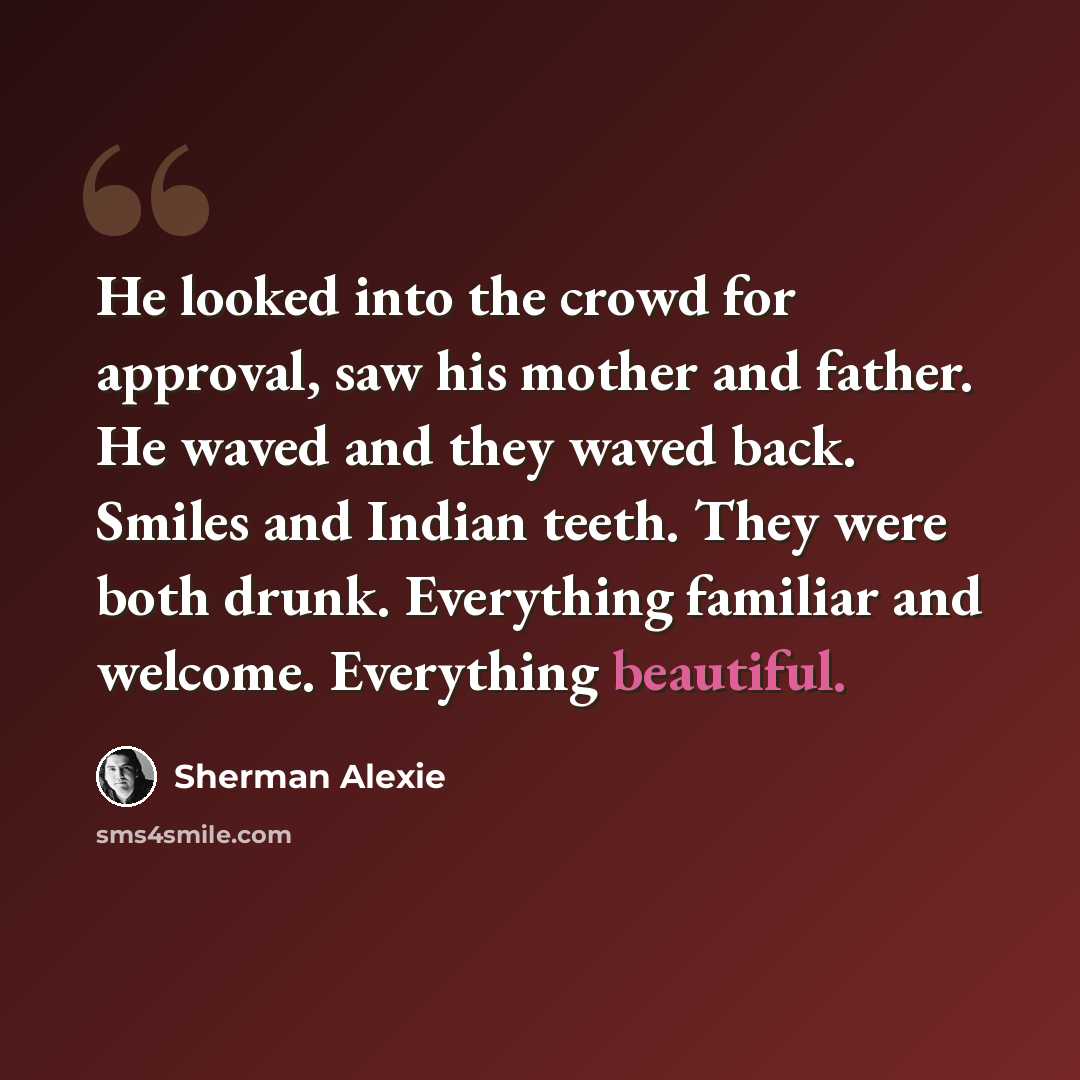 “He looked into the crowd for approval, saw his mother and father. He waved and they waved back. Smiles and Indian teeth. They were both drunk. Everything familiar and welcome. Everything beautiful.” quote by Sherman Alexie