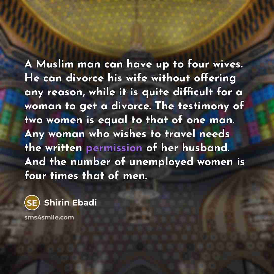 “A Muslim man can have up to four wives. He can divorce his wife without offering any reason, while it is quite difficult for a woman to get a divorce. The testimony of two women is equal to that of one man. Any woman who wishes to travel needs the written permission of her husband. And the number…” quote by Shirin Ebadi