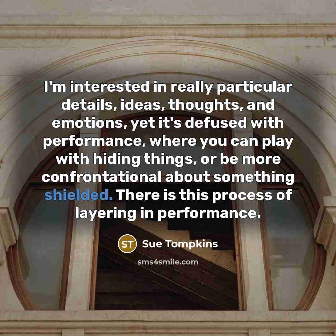 “I'm interested in really particular details, ideas, thoughts, and emotions, yet it's defused with performance, where you can play with hiding things, or be more confrontational about something shielded. There is this process of layering in performance.” quote by Sue Tompkins