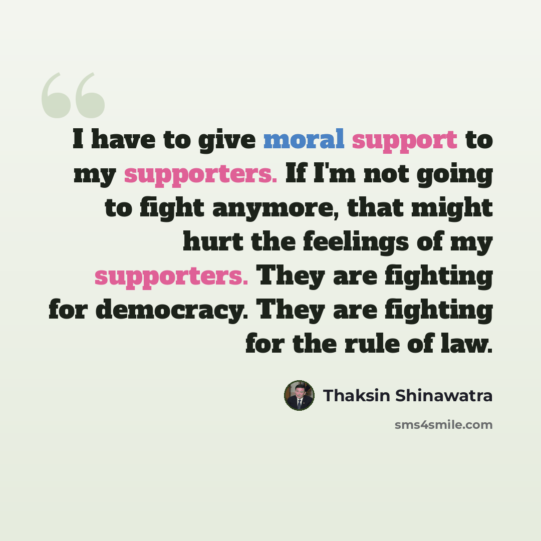 “I have to give moral support to my supporters. If I'm not going to fight anymore, that might hurt the feelings of my supporters. They are fighting for democracy. They are fighting for the rule of law.” quote by Thaksin Shinawatra