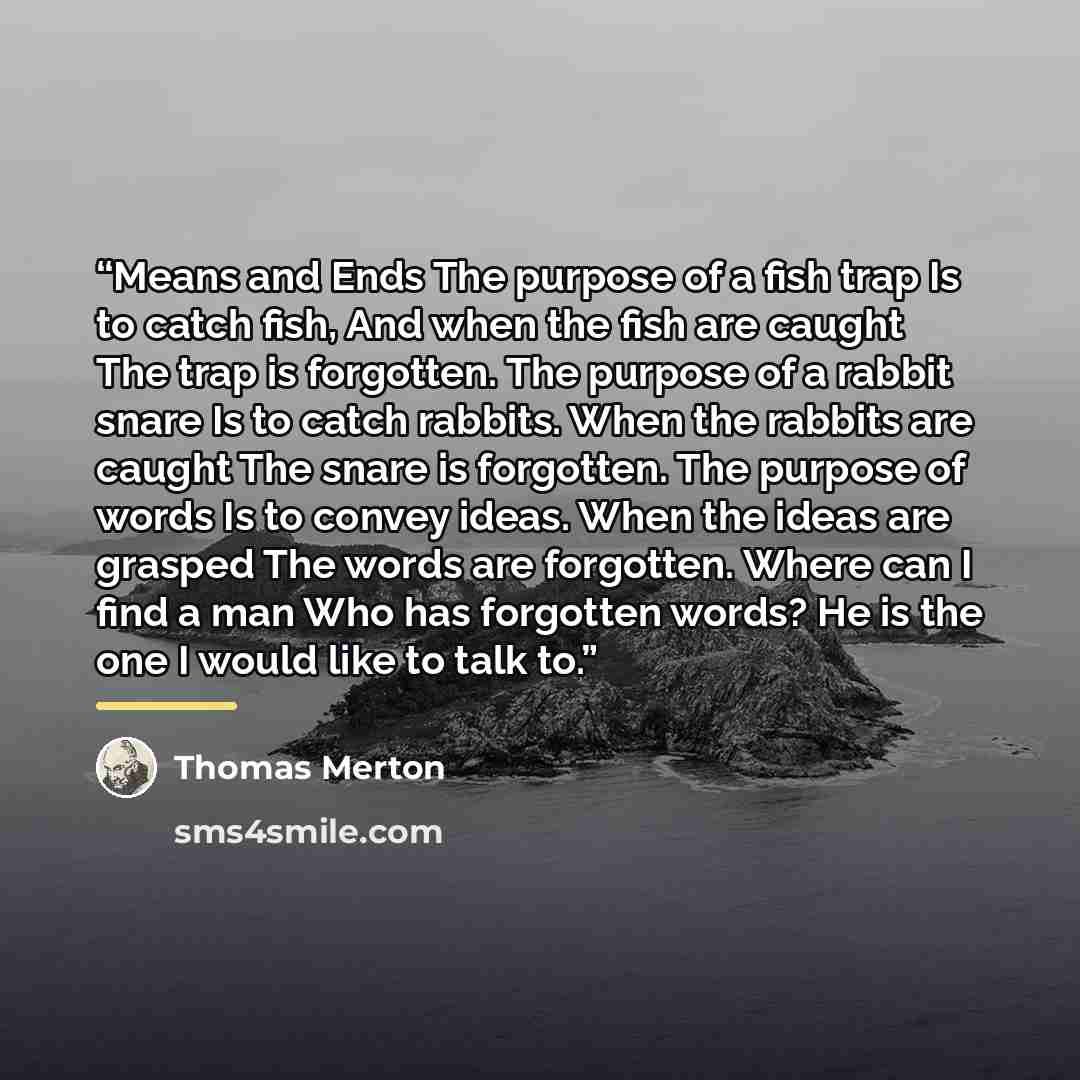 “Means and Ends The purpose of a fish trap Is to catch fish, And when the fish are caught The trap is forgotten. The purpose of a rabbit snare Is to catch rabbits. When the rabbits are caught The snare is forgotten. The purpose of words Is to convey ideas. When the ideas are grasped The words are…” quote by Thomas Merton