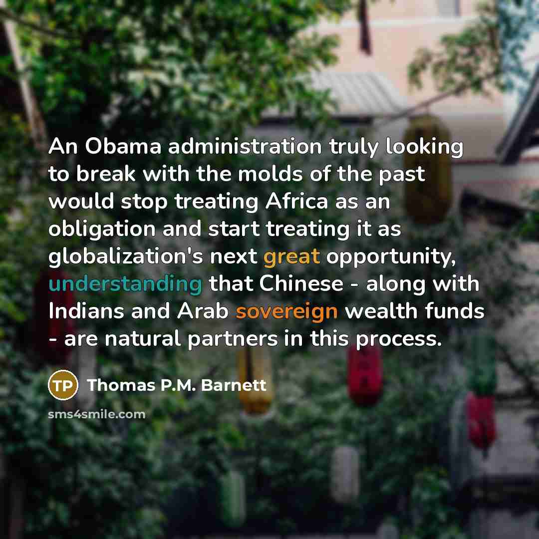 “An Obama administration truly looking to break with the molds of the past would stop treating Africa as an obligation and start treating it as globalization's next great opportunity, understanding that Chinese - along with Indians and Arab sovereign wealth funds - are natural partners in this…” quote by Thomas P.M. Barnett