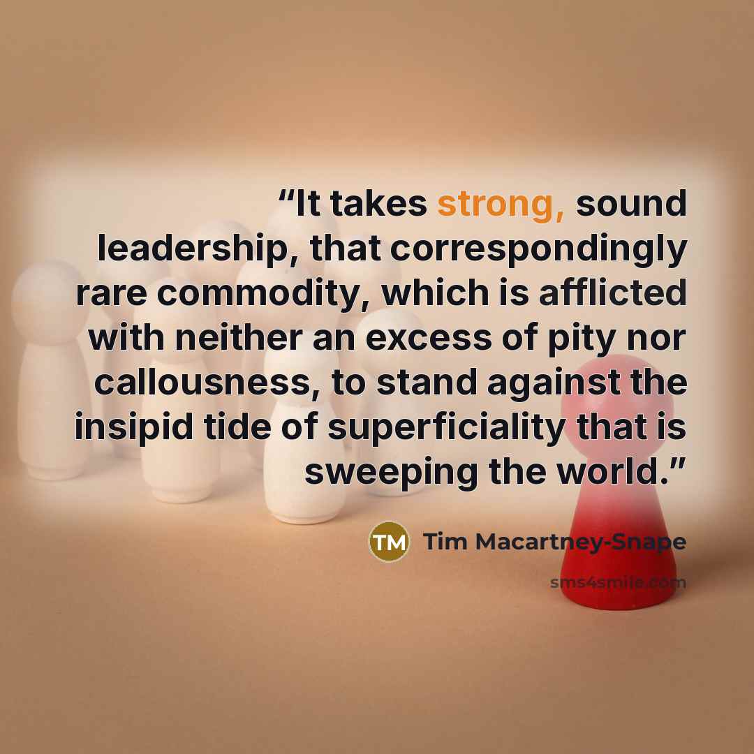 “It takes strong, sound leadership, that correspondingly rare commodity, which is afflicted with neither an excess of pity nor callousness, to stand against the insipid tide of superficiality that is sweeping the world.” quote by Tim Macartney-Snape