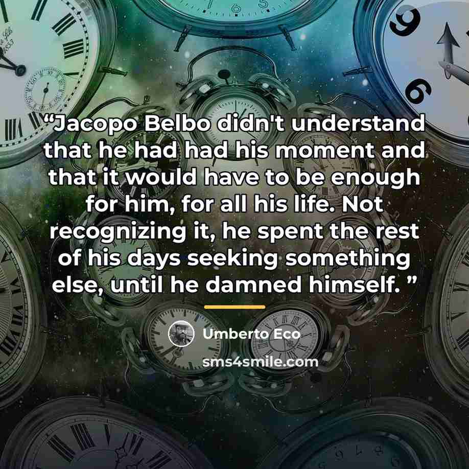 “Jacopo Belbo didn't understand that he had had his moment and that it would have to be enough for him, for all his life. Not recognizing it, he spent the rest of his days seeking something else, until he damned himself.” quote by Umberto Eco