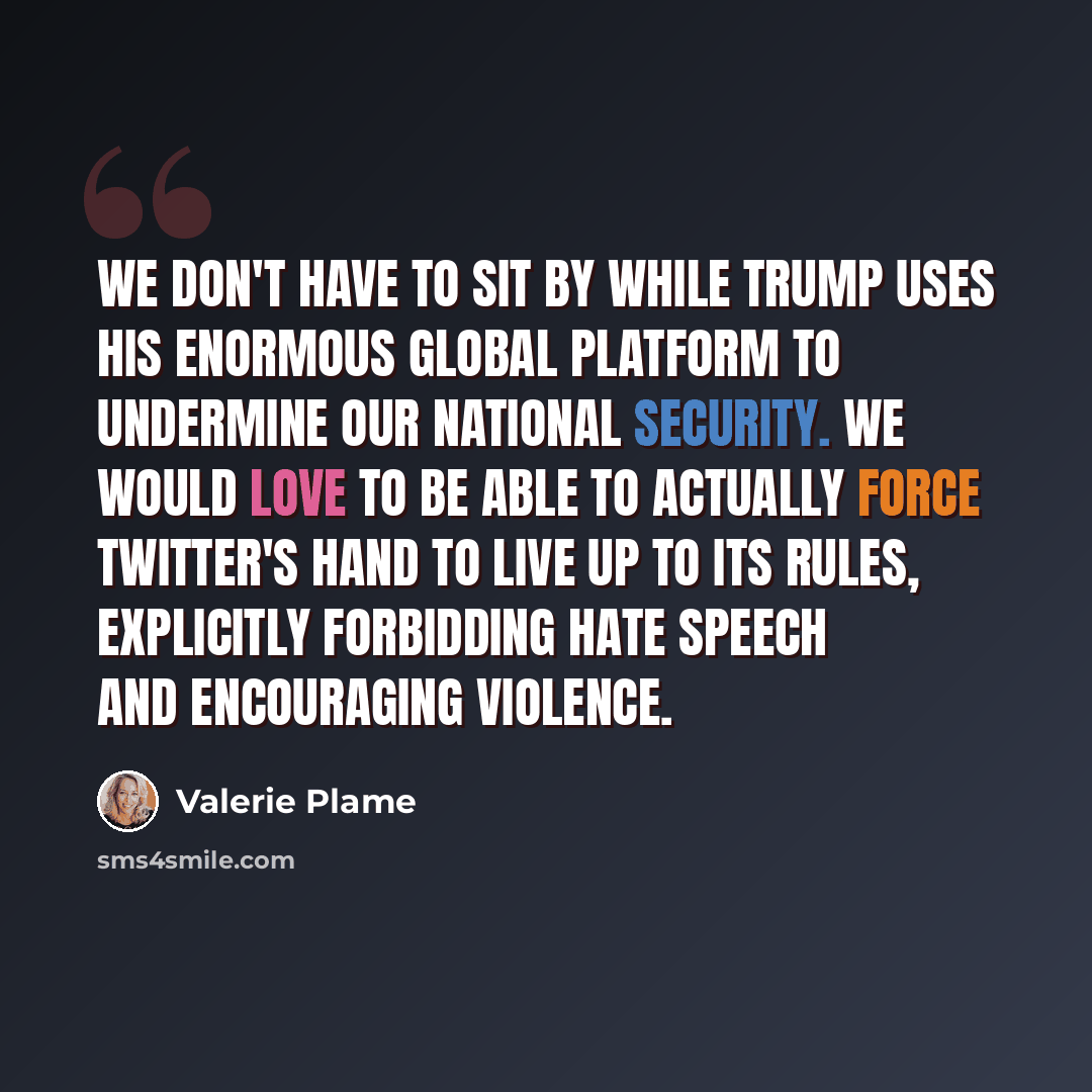 “We don't have to sit by while Trump uses his enormous global platform to undermine our national security. We would love to be able to actually force Twitter's hand to live up to its rules, explicitly forbidding hate speech and encouraging violence.” quote by Valerie Plame