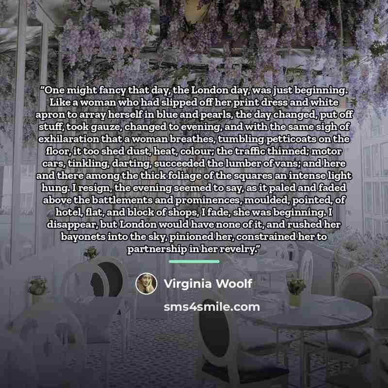 “One might fancy that day, the London day, was just beginning. Like a woman who had slipped off her print dress and white apron to array herself in blue and pearls, the day changed, put off stuff, took gauze, changed to evening, and with the same sigh of exhilaration that a woman breathes, tumbling…” quote by Virginia Woolf