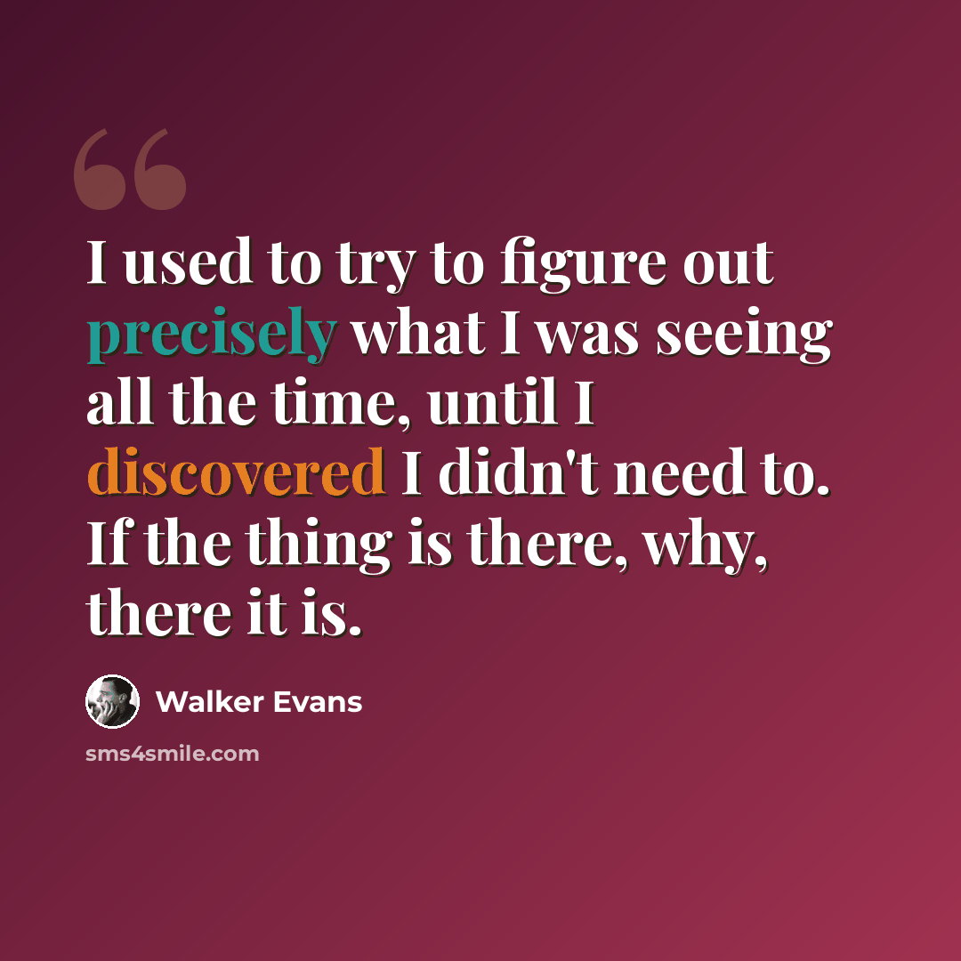 “I used to try to figure out precisely what I was seeing all the time, until I discovered I didn't need to. If the thing is there, why, there it is.” quote by Walker Evans