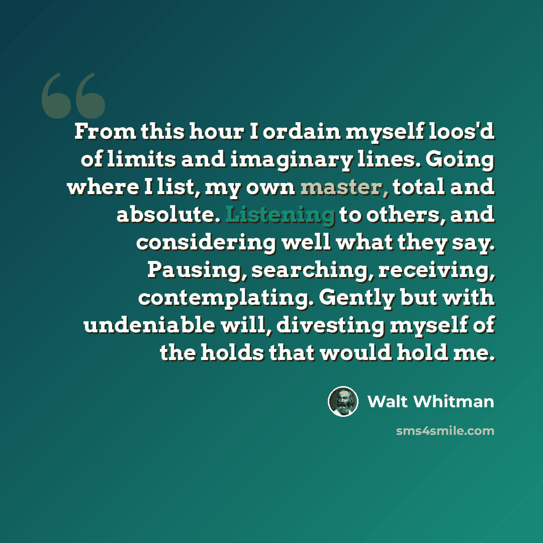 “From this hour I ordain myself loos'd of limits and imaginary lines. Going where I list, my own master, total and absolute. Listening to others, and considering well what they say. Pausing, searching, receiving, contemplating. Gently but with undeniable will, divesting myself of the holds that…” quote by Walt Whitman