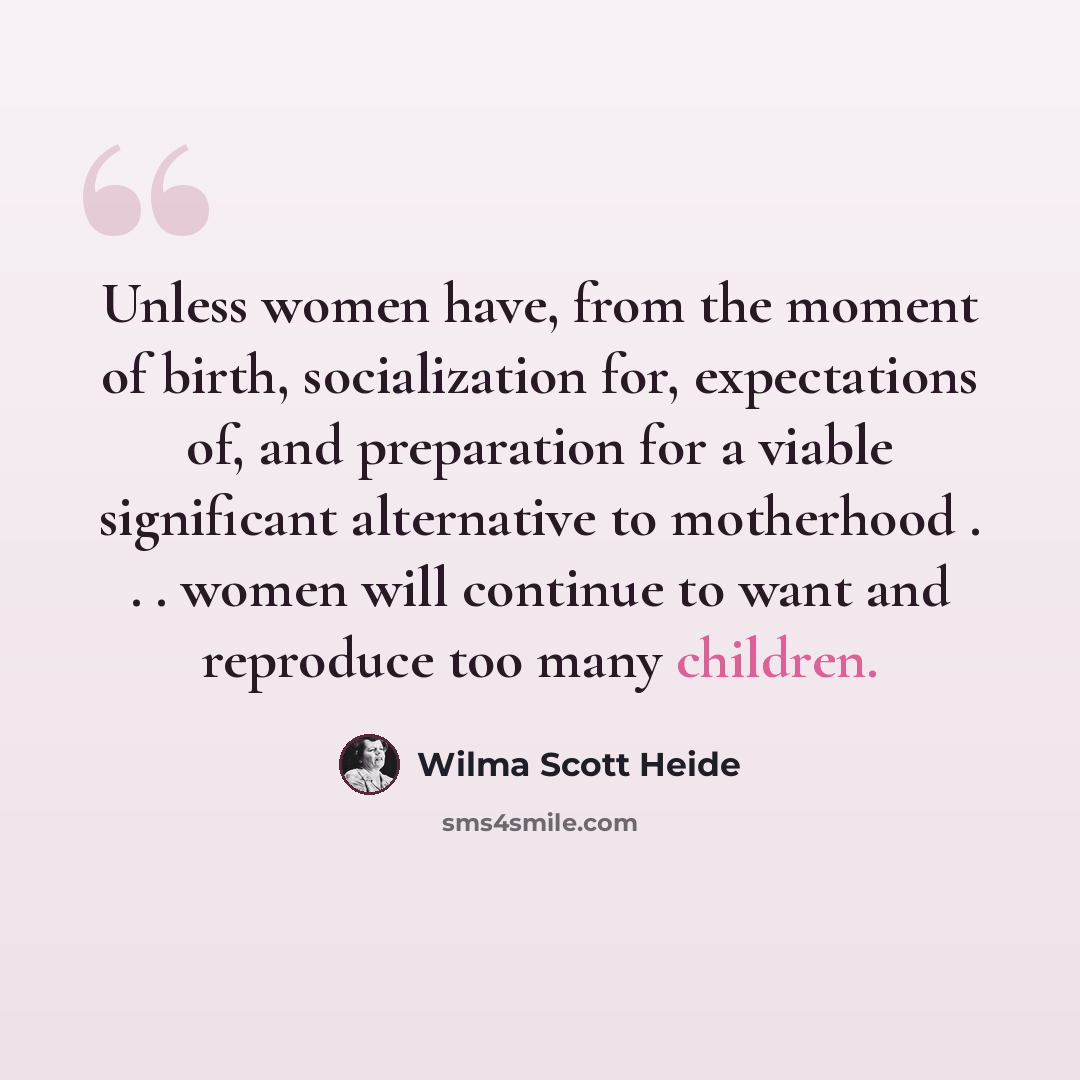 “Unless women have, from the moment of birth, socialization for, expectations of, and preparation for a viable significant alternative to motherhood . . . women will continue to want and reproduce too many children.” quote by Wilma Scott Heide