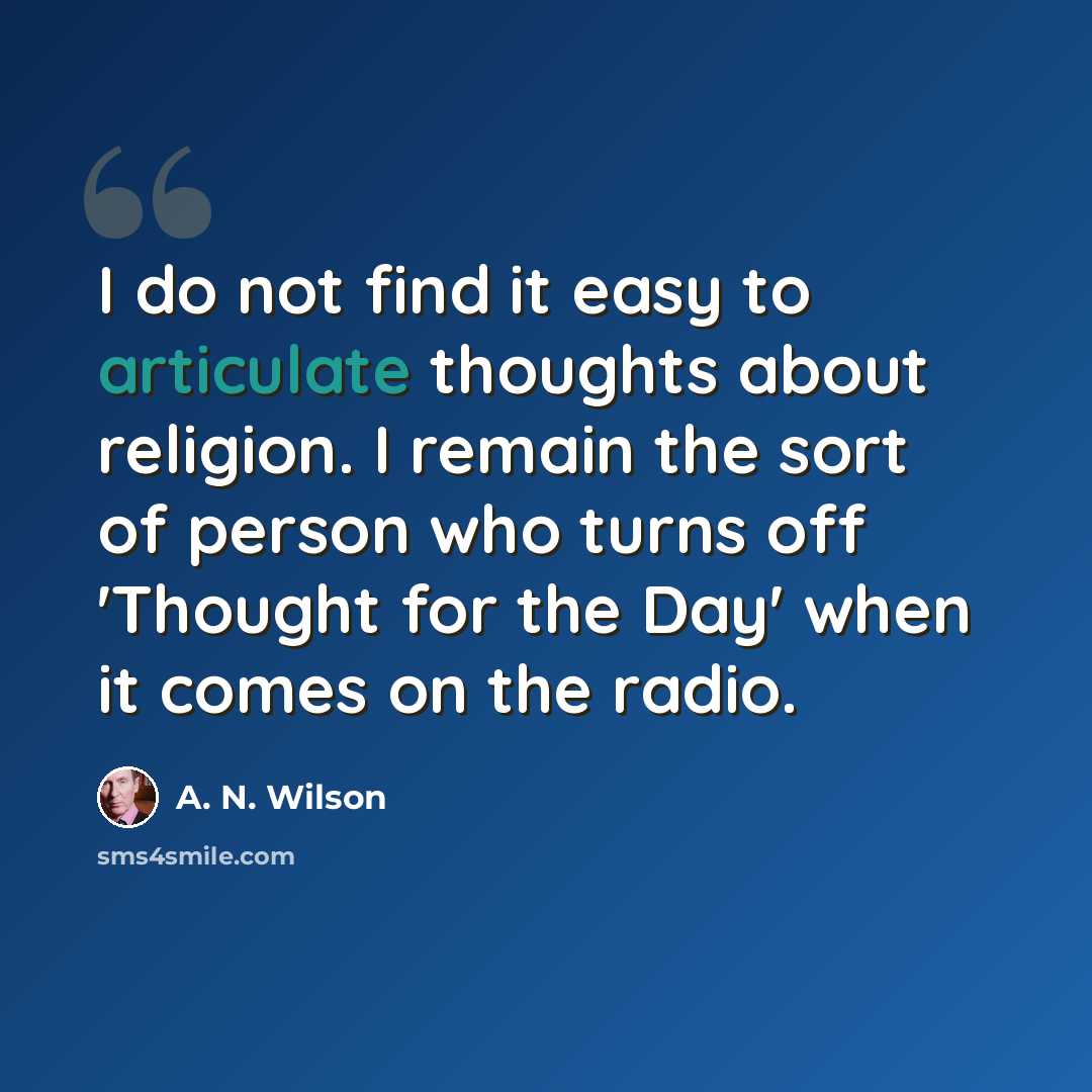 “I do not find it easy to articulate thoughts about religion. I remain the sort of person who turns off 'Thought for the Day' when it comes on the radio.” quote by A. N. Wilson