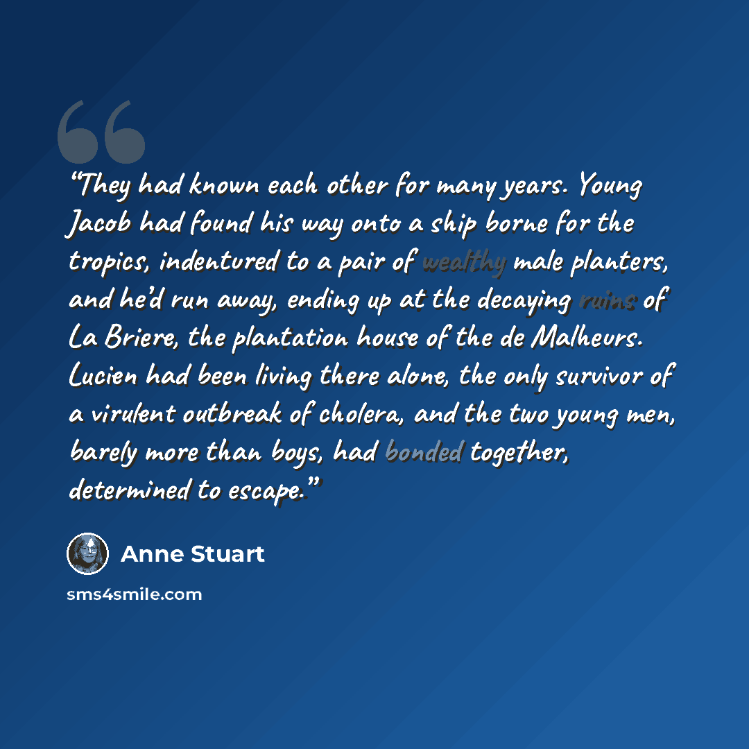 “They had known each other for many years. Young Jacob had found his way onto a ship borne for the tropics, indentured to a pair of wealthy male planters, and he’d run away, ending up at the decaying ruins of La Briere, the plantation house of the de Malheurs. Lucien had been living there alone…” quote by Anne Stuart