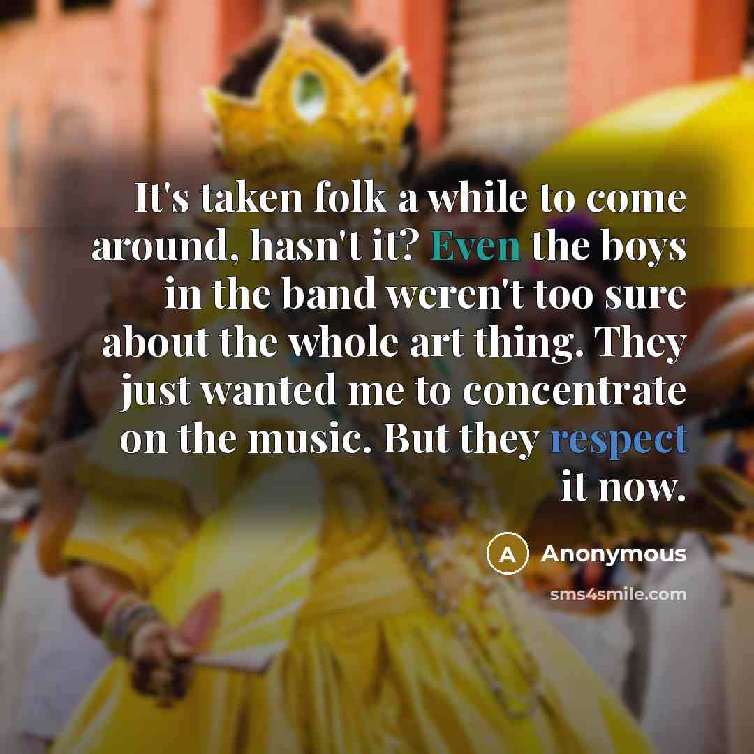 “It's taken folk a while to come around, hasn't it? Even the boys in the band weren't too sure about the whole art thing. They just wanted me to concentrate on the music. But they respect it now.” quote by Anonymous