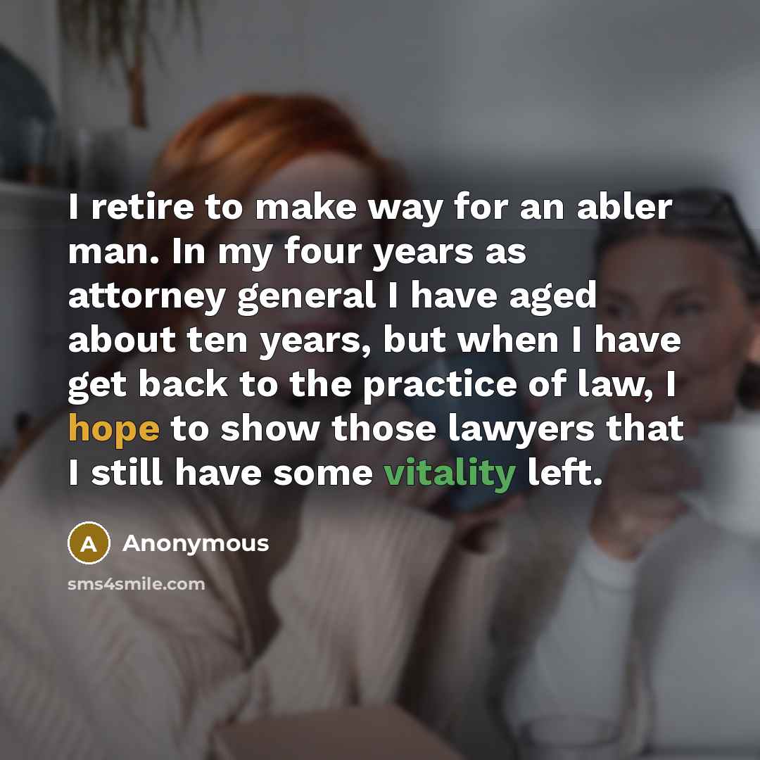 “I retire to make way for an abler man. In my four years as attorney general I have aged about ten years, but when I have get back to the practice of law, I hope to show those lawyers that I still have some vitality left.” quote by Anonymous
