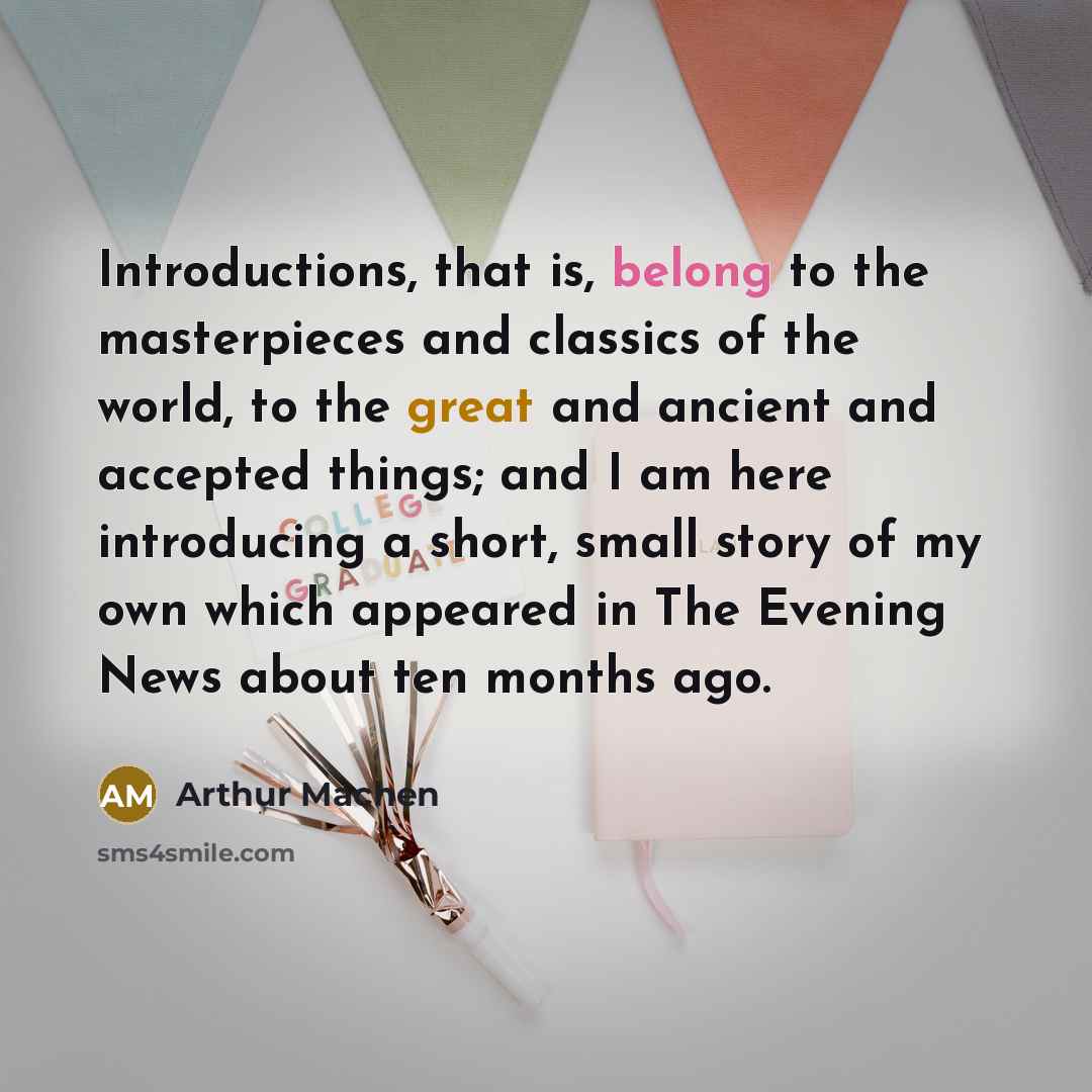 “Introductions, that is, belong to the masterpieces and classics of the world, to the great and ancient and accepted things; and I am here introducing a short, small story of my own which appeared in The Evening News about ten months ago.” quote by Arthur Machen