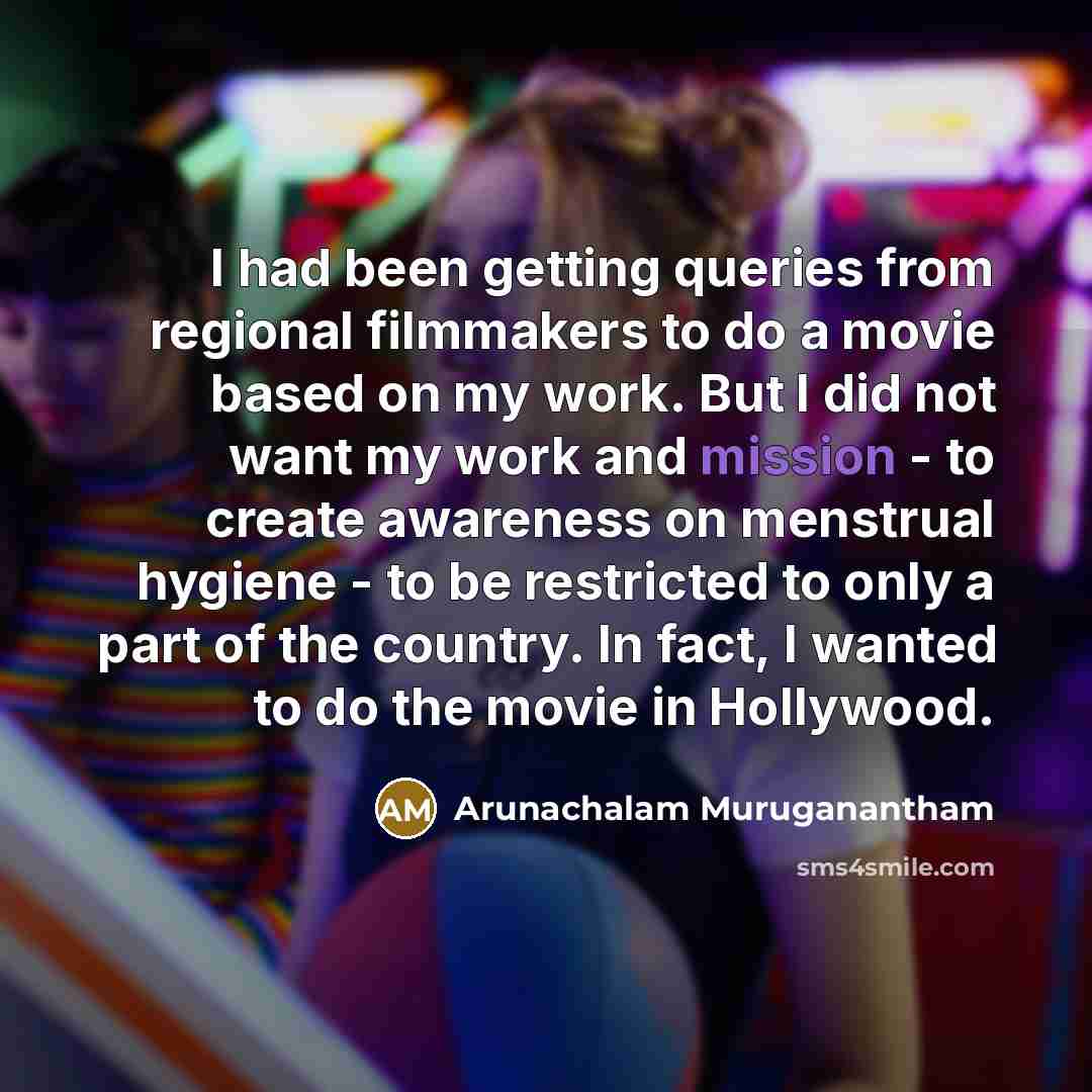 “I had been getting queries from regional filmmakers to do a movie based on my work. But I did not want my work and mission - to create awareness on menstrual hygiene - to be restricted to only a part of the country. In fact, I wanted to do the movie in Hollywood.” quote by Arunachalam Muruganantham