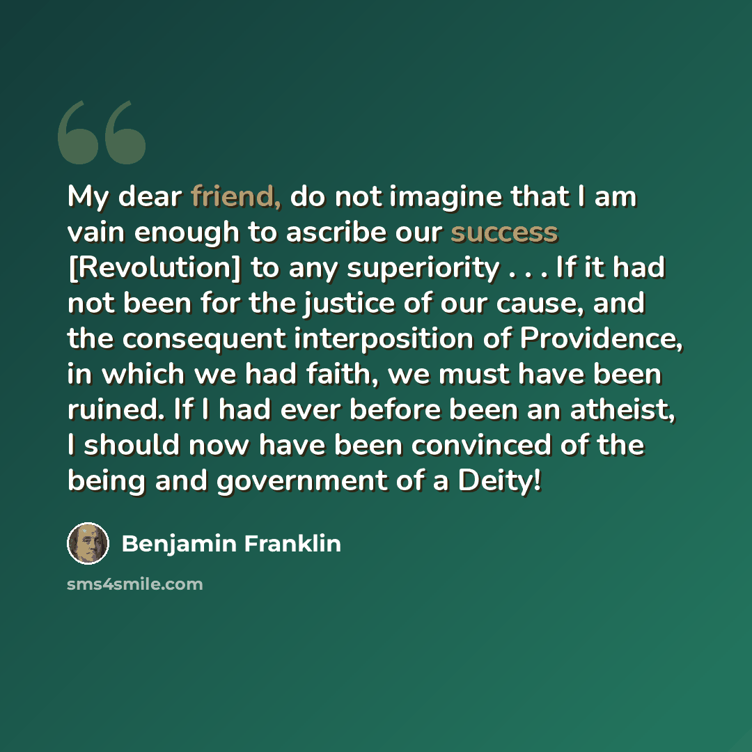 “My dear friend, do not imagine that I am vain enough to ascribe our success [Revolution] to any superiority . . . If it had not been for the justice of our cause, and the consequent interposition of Providence, in which we had faith, we must have been ruined. If I had ever before been an atheist…” quote by Benjamin Franklin