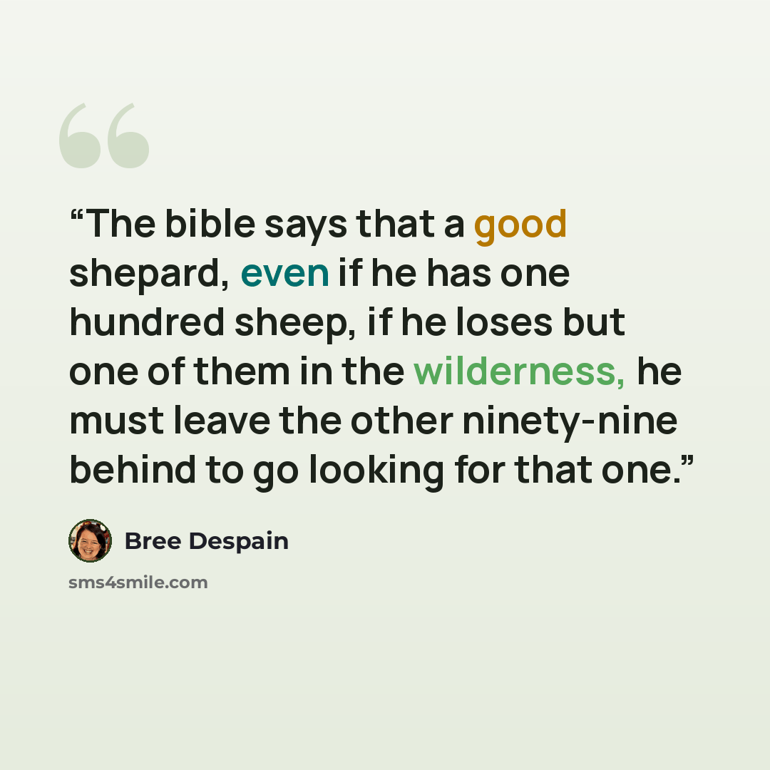 “The bible says that a good shepard, even if he has one hundred sheep, if he loses but one of them in the wilderness, he must leave the other ninety-nine behind to go looking for that one.” quote by Bree Despain