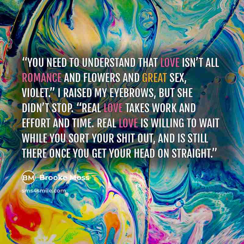 “You need to understand that love isn’t all romance and flowers and great sex, Violet.” I raised my eyebrows, but she didn’t stop. “Real love takes work and effort and time. Real love is willing to wait while you sort your shit out, and is still there once you get your head on straight.” quote by Brooke Moss