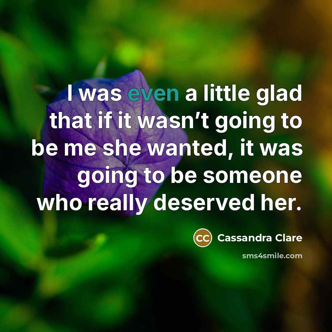 “I was even a little glad that if it wasn’t going to be me she wanted, it was going to be someone who really deserved her.” quote by Cassandra Clare