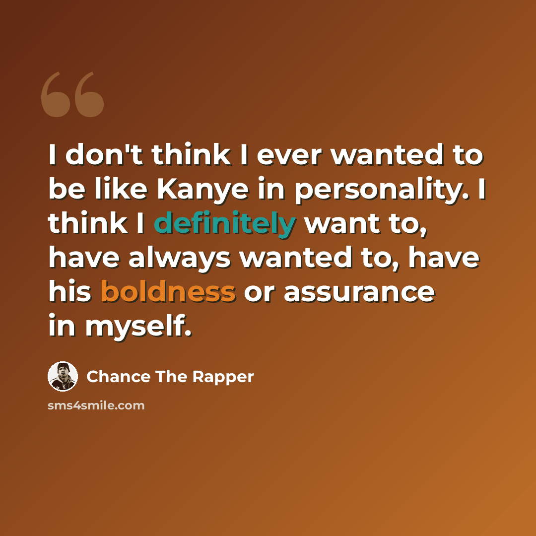 “I don't think I ever wanted to be like Kanye in personality. I think I definitely want to, have always wanted to, have his boldness or assurance in myself.” quote by Chance The Rapper