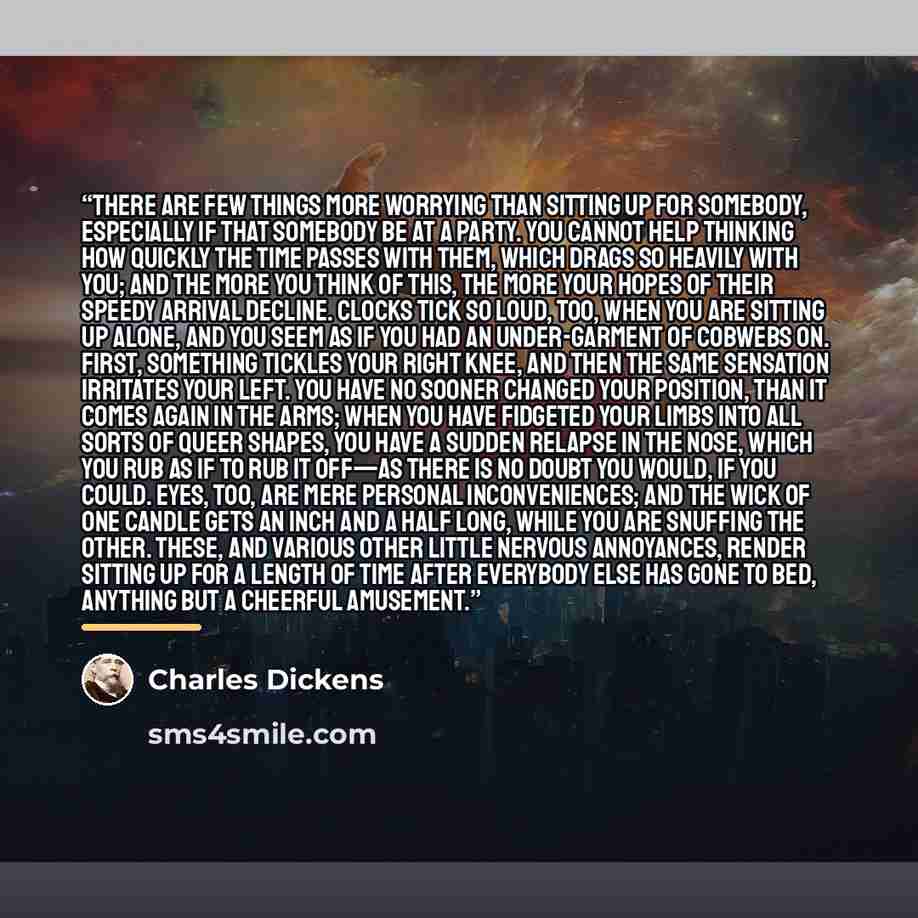 “There are few things more worrying than sitting up for somebody, especially if that somebody be at a party. You cannot help thinking how quickly the time passes with them, which drags so heavily with you; and the more you think of this, the more your hopes of their speedy arrival decline. Clocks…” quote by Charles Dickens