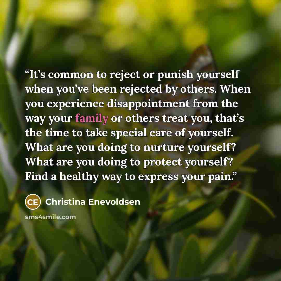“It’s common to reject or punish yourself when you’ve been rejected by others. When you experience disappointment from the way your family or others treat you, that’s the time to take special care of yourself. What are you doing to nurture yourself? What are you doing to protect yourself? Find a…” quote by Christina Enevoldsen