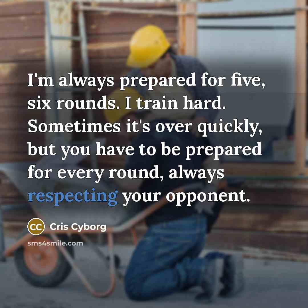 “I'm always prepared for five, six rounds. I train hard. Sometimes it's over quickly, but you have to be prepared for every round, always respecting your opponent.” quote by Cris Cyborg