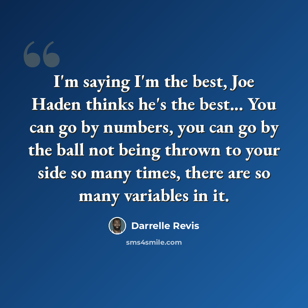 “I'm saying I'm the best, Joe Haden thinks he's the best... You can go by numbers, you can go by the ball not being thrown to your side so many times, there are so many variables in it.” quote by Darrelle Revis
