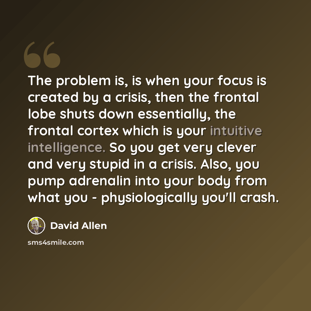 “The problem is, is when your focus is created by a crisis, then the frontal lobe shuts down essentially, the frontal cortex which is your intuitive intelligence. So you get very clever and very stupid in a crisis. Also, you pump adrenalin into your body from what you - physiologically you'll crash.” quote by David Allen