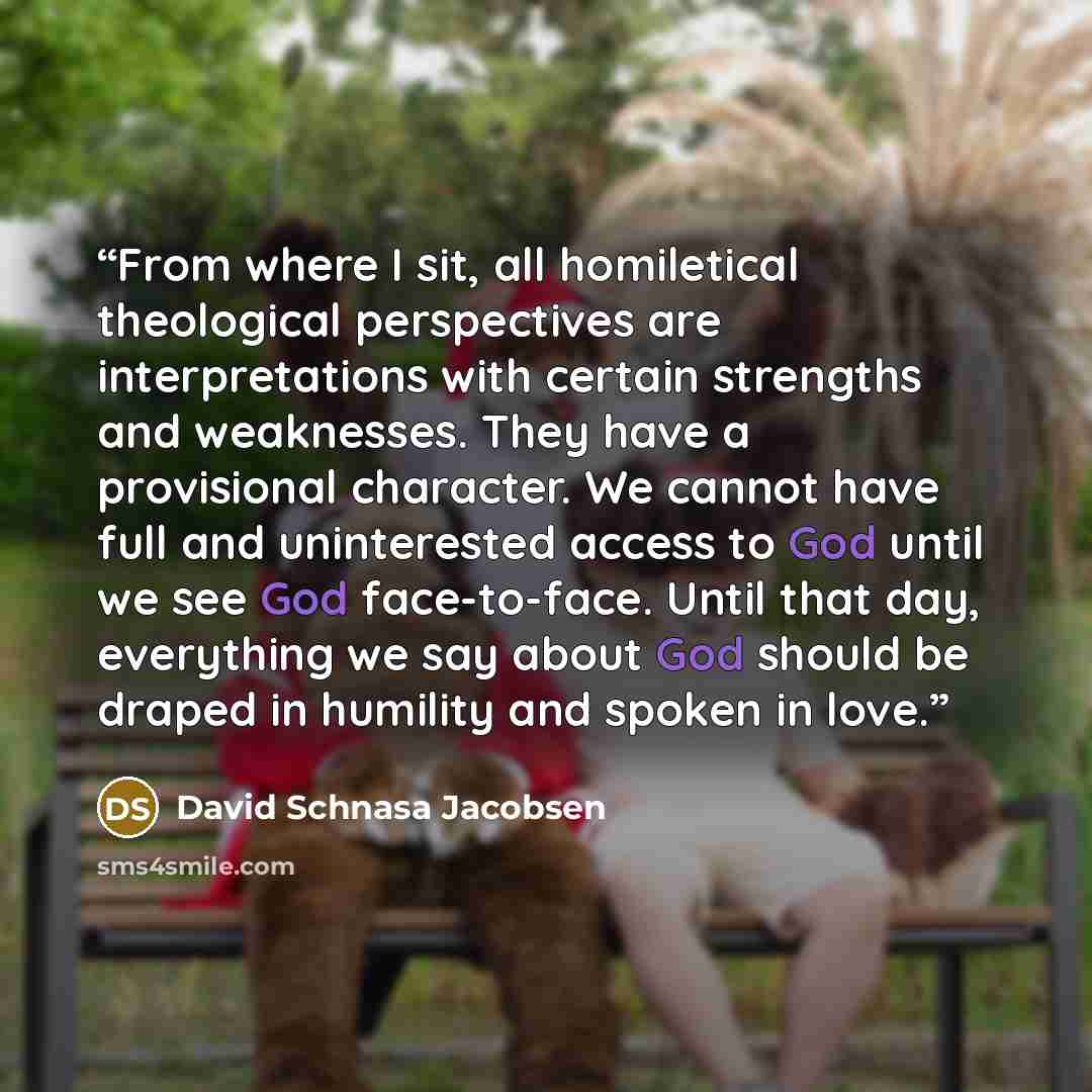 “From where I sit, all homiletical theological perspectives are interpretations with certain strengths and weaknesses. They have a provisional character. We cannot have full and uninterested access to God until we see God face-to-face. Until that day, everything we say about God should be draped in…” quote by David Schnasa Jacobsen